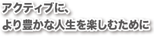 アクティブに、より豊かな人生を楽しむために